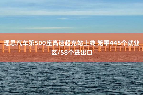 理思汽车第500座高速超充站上线 笼罩445个就业区/58个进出口