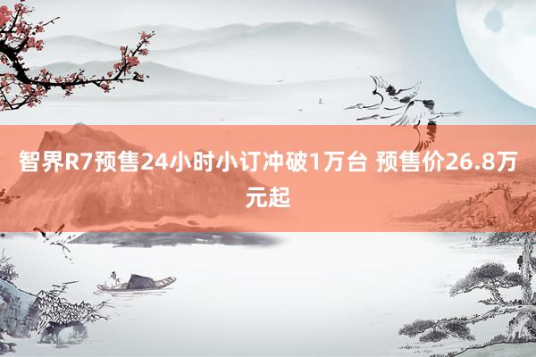 智界R7预售24小时小订冲破1万台 预售价26.8万元起