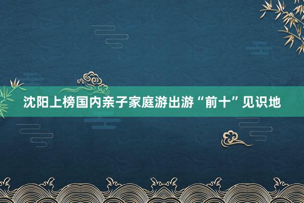 沈阳上榜国内亲子家庭游出游“前十”见识地