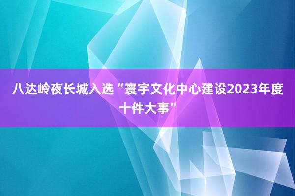 八达岭夜长城入选“寰宇文化中心建设2023年度十件大事”