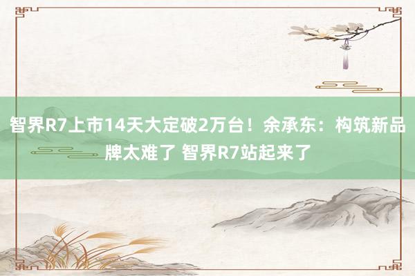 智界R7上市14天大定破2万台！余承东：构筑新品牌太难了 智界R7站起来了