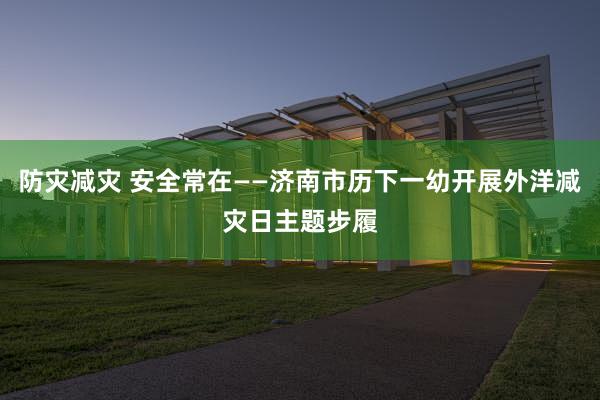 防灾减灾 安全常在——济南市历下一幼开展外洋减灾日主题步履