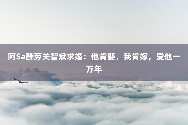 阿Sa酬劳关智斌求婚：他肯娶，我肯嫁，爱他一万年