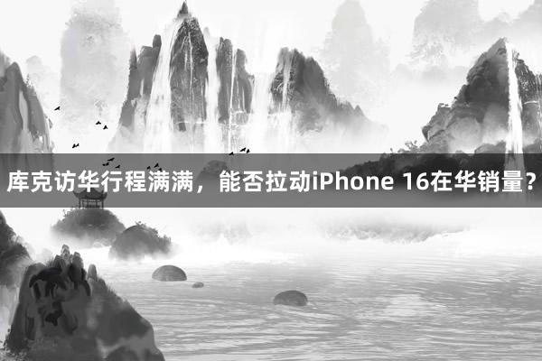 库克访华行程满满，能否拉动iPhone 16在华销量？