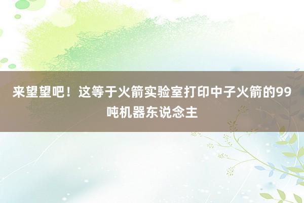 来望望吧！这等于火箭实验室打印中子火箭的99吨机器东说念主