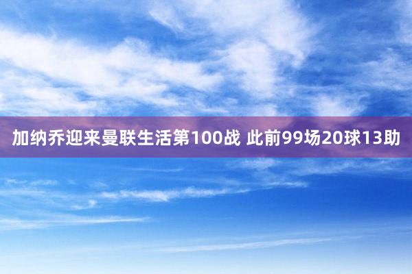 加纳乔迎来曼联生活第100战 此前99场20球13助