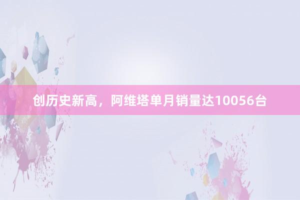 创历史新高，阿维塔单月销量达10056台