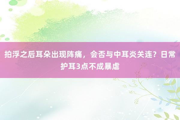 拍浮之后耳朵出现阵痛，会否与中耳炎关连？日常护耳3点不成暴虐