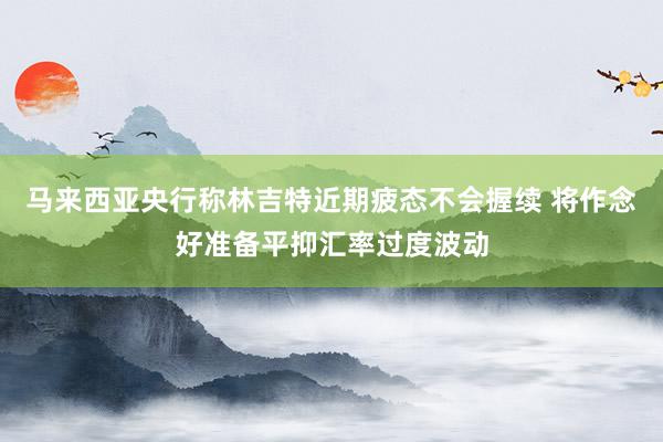 马来西亚央行称林吉特近期疲态不会握续 将作念好准备平抑汇率过度波动