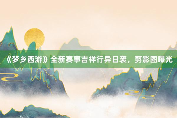 《梦乡西游》全新赛事吉祥行异日袭，剪影图曝光