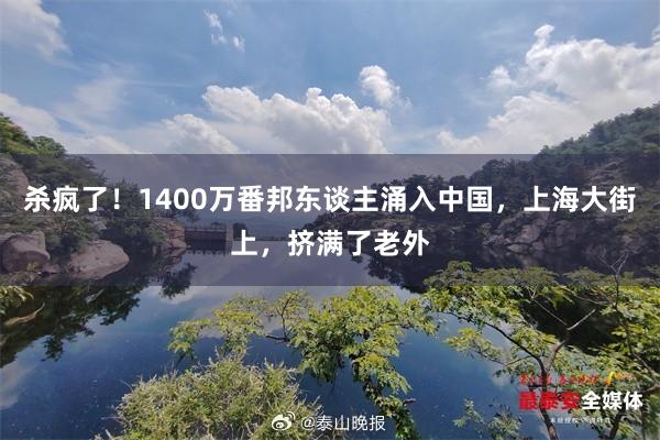 杀疯了！1400万番邦东谈主涌入中国，上海大街上，挤满了老外