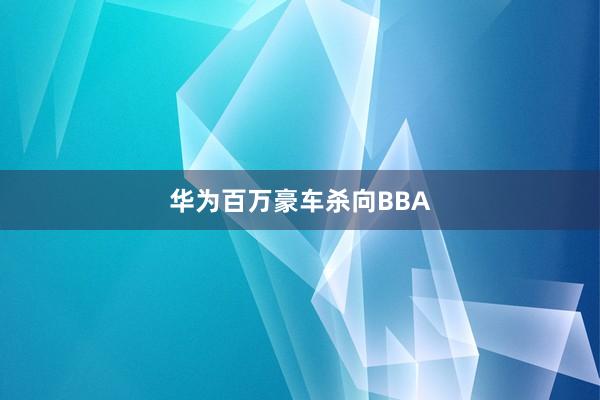 华为百万豪车杀向BBA