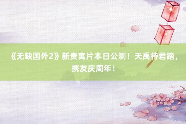 《无缺国外2》新贵寓片本日公测！天禹待君踏，携友庆周年！