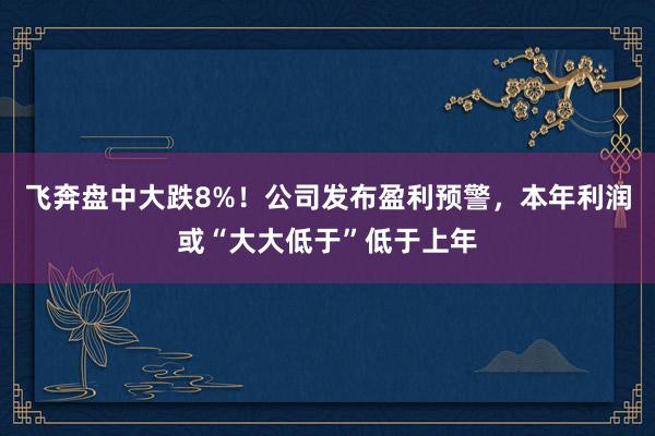 飞奔盘中大跌8%！公司发布盈利预警，本年利润或“大大低于”低于上年