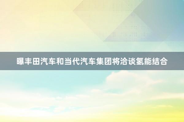 曝丰田汽车和当代汽车集团将洽谈氢能结合