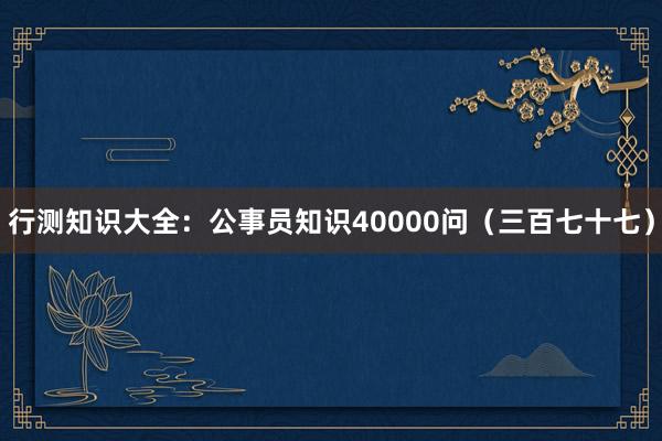 行测知识大全：公事员知识40000问（三百七十七）